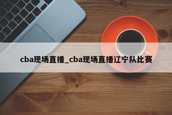 cba现场直播_cba现场直播辽宁队比赛