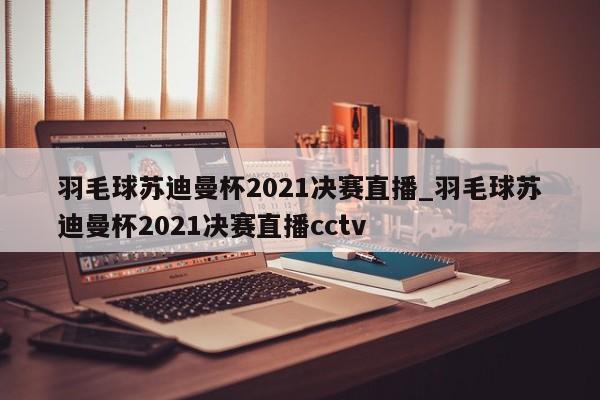 羽毛球苏迪曼杯2021决赛直播_羽毛球苏迪曼杯2021决赛直播cctv