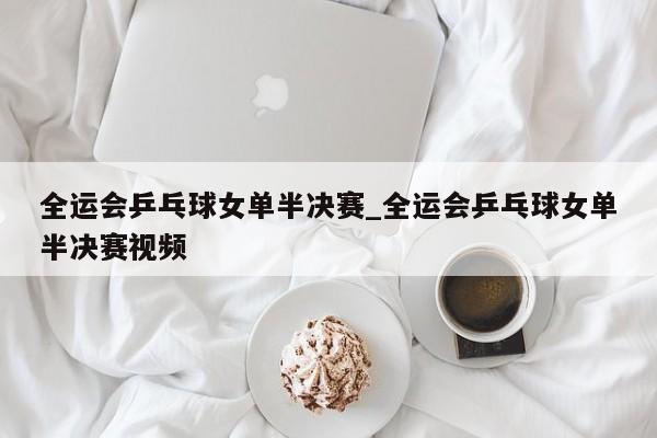 全运会乒乓球女单半决赛_全运会乒乓球女单半决赛视频