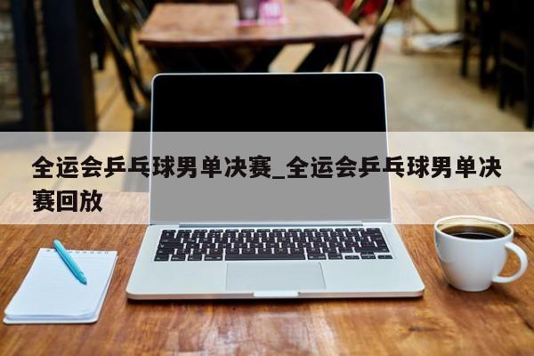 全运会乒乓球男单决赛_全运会乒乓球男单决赛回放