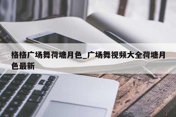 格格广场舞荷塘月色_广场舞视频大全荷塘月色最新