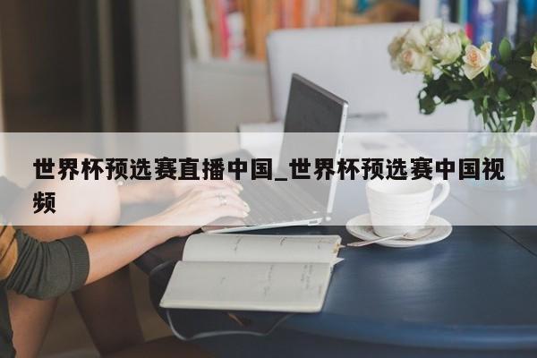 世界杯预选赛直播中国_世界杯预选赛中国视频