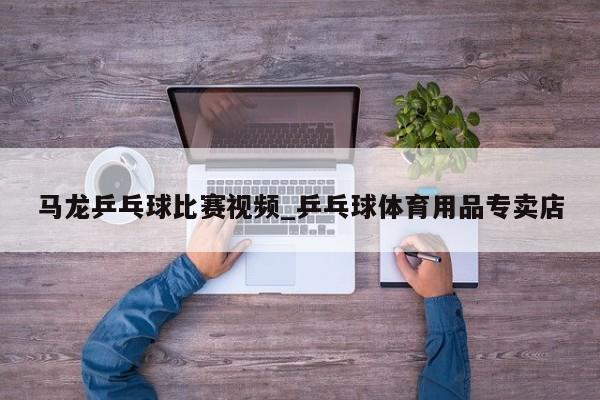 马龙乒乓球比赛视频_乒乓球体育用品专卖店