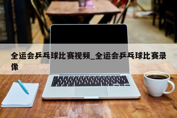 全运会乒乓球比赛视频_全运会乒乓球比赛录像