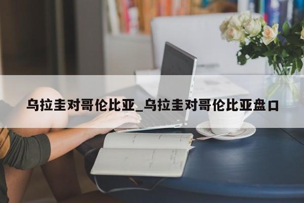 乌拉圭对哥伦比亚_乌拉圭对哥伦比亚盘口