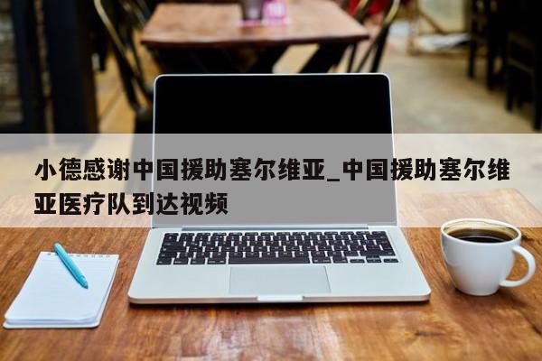 小德感谢中国援助塞尔维亚_中国援助塞尔维亚医疗队到达视频