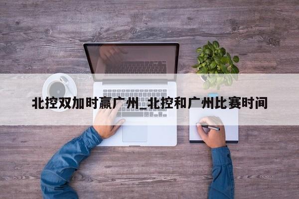 北控双加时赢广州_北控和广州比赛时间