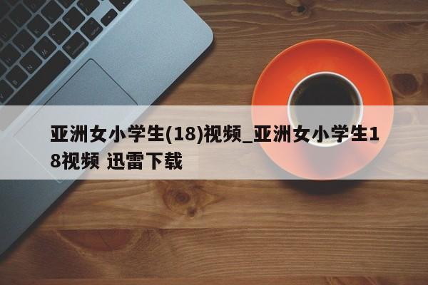 亚洲女小学生(18)视频_亚洲女小学生18视频 迅雷下载