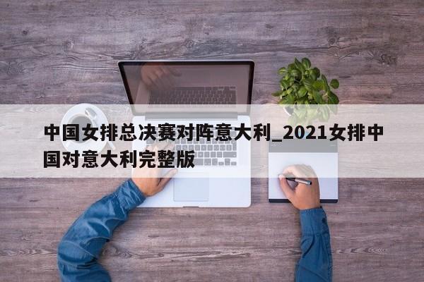 中国女排总决赛对阵意大利_2021女排中国对意大利完整版