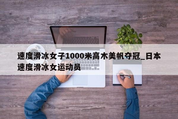 速度滑冰女子1000米高木美帆夺冠_日本速度滑冰女运动员