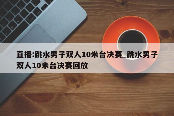 直播:跳水男子双人10米台决赛_跳水男子双人10米台决赛回放