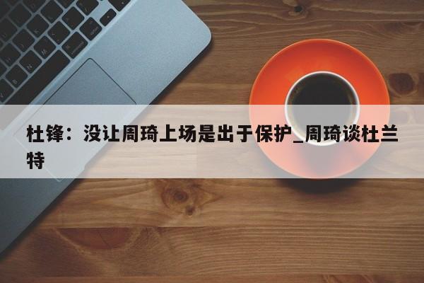 杜锋:没让周琦上场是出于保护_周琦谈杜兰特