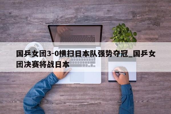 国乒女团3-0横扫日本队强势夺冠_国乒女团决赛将战日本