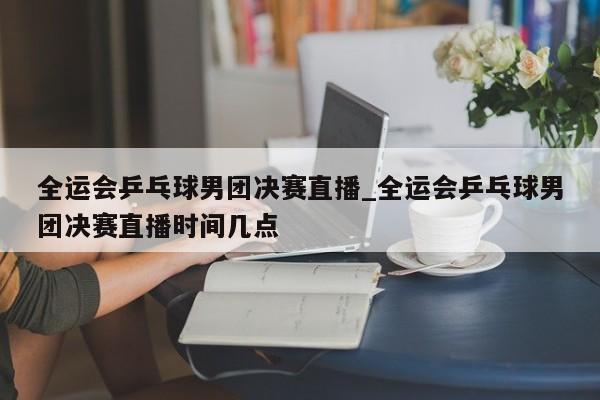 全运会乒乓球男团决赛直播_全运会乒乓球男团决赛直播时间几点