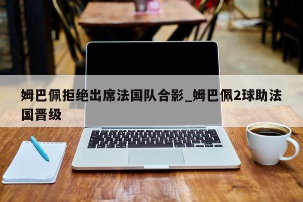 姆巴佩拒绝出席法国队合影_姆巴佩2球助法国晋级