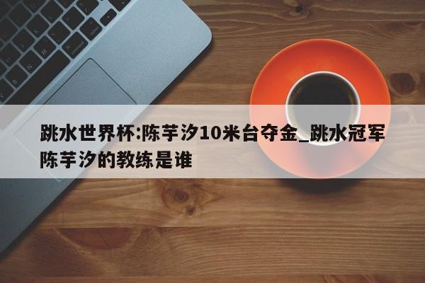 跳水世界杯:陈芋汐10米台夺金_跳水冠军陈芋汐的教练是谁