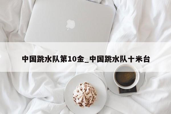 中国跳水队第10金_中国跳水队十米台