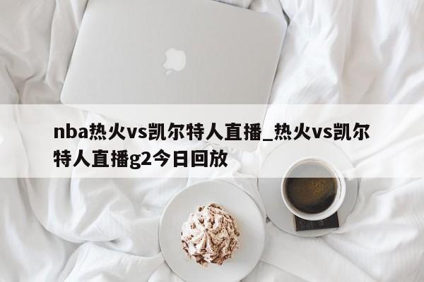 nba热火vs凯尔特人直播_热火vs凯尔特人直播g2今日回放