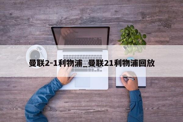 曼联2-1利物浦_曼联21利物浦回放