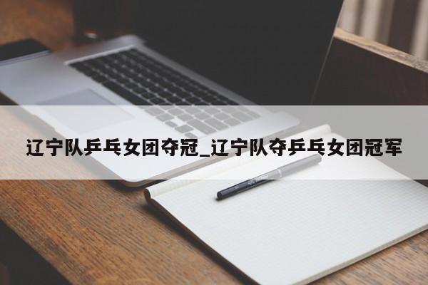 辽宁队乒乓女团夺冠_辽宁队夺乒乓女团冠军