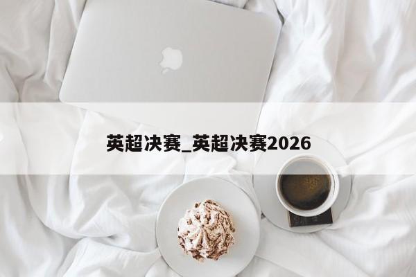 英超决赛_英超决赛2026