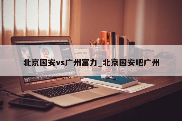 北京国安vs广州富力_北京国安吧广州