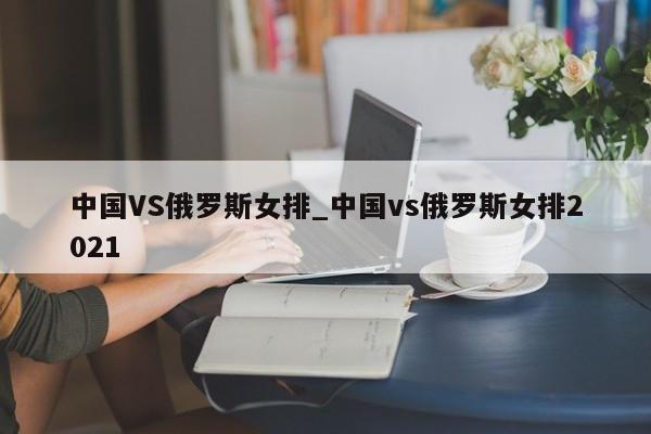 中国VS俄罗斯女排_中国vs俄罗斯女排2021