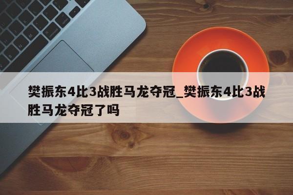 樊振东4比3战胜马龙夺冠_樊振东4比3战胜马龙夺冠了吗