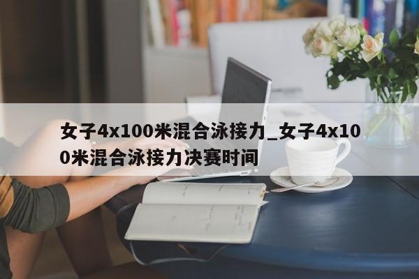 女子4x100米混合泳接力_女子4x100米混合泳接力决赛时间