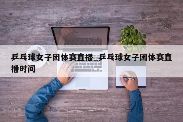 乒乓球女子团体赛直播_乒乓球女子团体赛直播时间