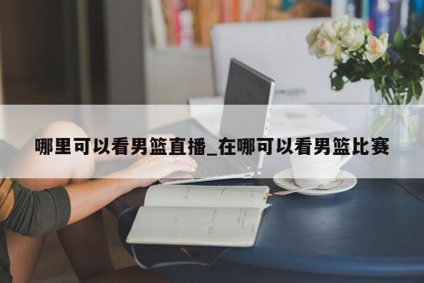 哪里可以看男篮直播_在哪可以看男篮比赛