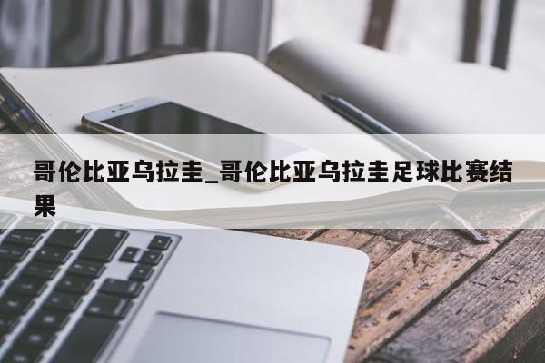 哥伦比亚乌拉圭_哥伦比亚乌拉圭足球比赛结果