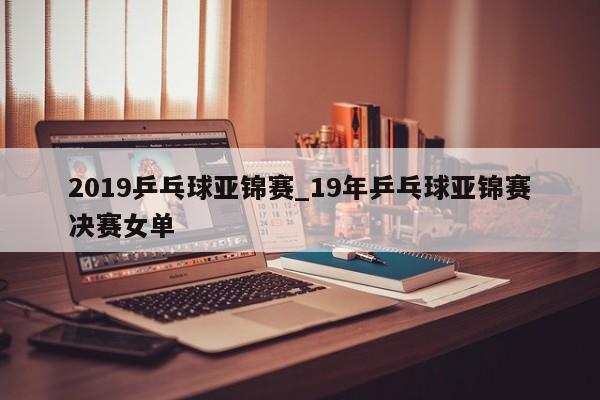 2019乒乓球亚锦赛_19年乒乓球亚锦赛决赛女单