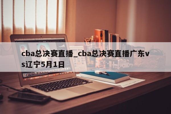 cba总决赛直播_cba总决赛直播广东vs辽宁5月1日