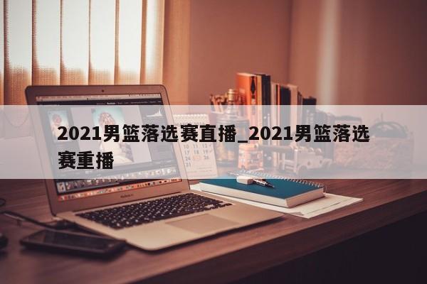 2021男篮落选赛直播_2021男篮落选赛重播
