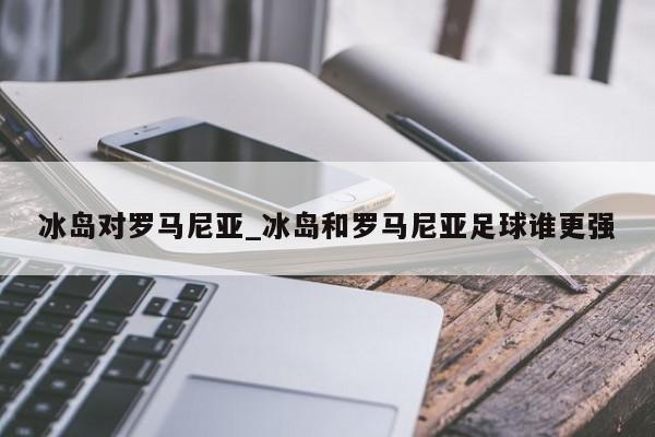 冰岛对罗马尼亚_冰岛和罗马尼亚足球谁更强