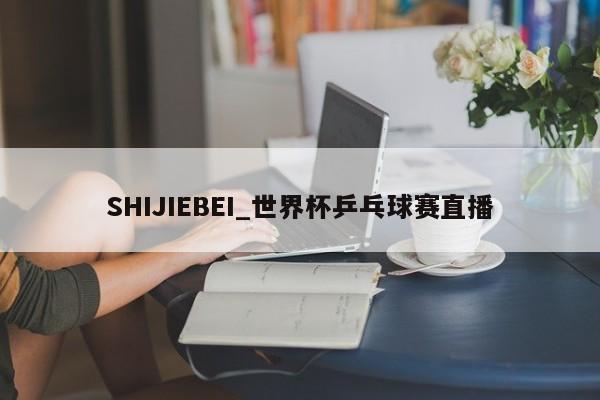 SHIJIEBEI_世界杯乒乓球赛直播