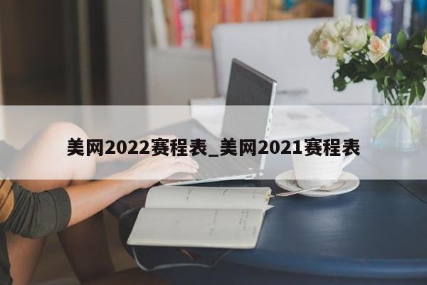 美网2022赛程表_美网2021赛程表