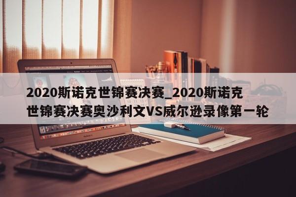 2020斯诺克世锦赛决赛_2020斯诺克世锦赛决赛奥沙利文VS威尔逊录像第一轮