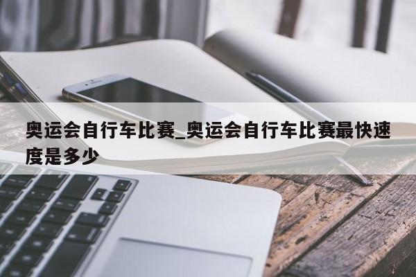 奥运会自行车比赛_奥运会自行车比赛最快速度是多少