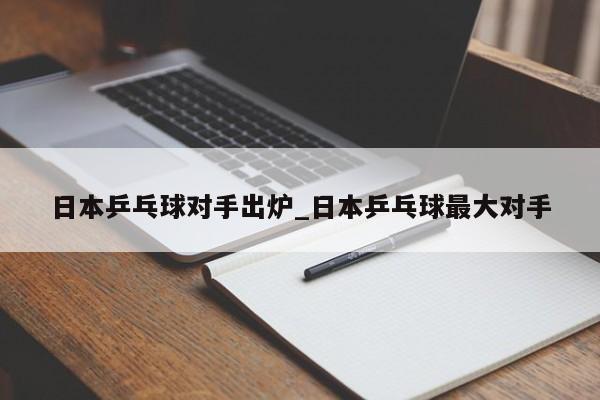 日本乒乓球对手出炉_日本乒乓球最大对手