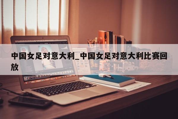中国女足对意大利_中国女足对意大利比赛回放