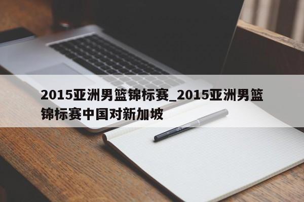 2015亚洲男篮锦标赛_2015亚洲男篮锦标赛中国对新加坡