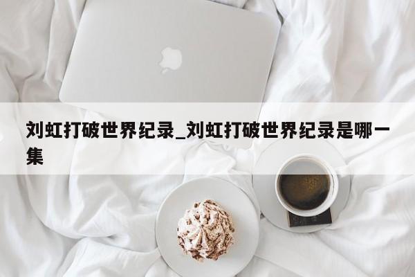 刘虹打破世界纪录_刘虹打破世界纪录是哪一集