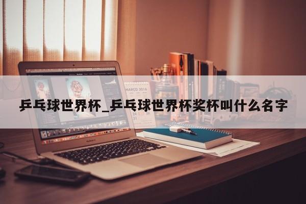 乒乓球世界杯_乒乓球世界杯奖杯叫什么名字