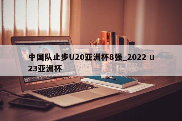 中国队止步U20亚洲杯8强_2022 u23亚洲杯