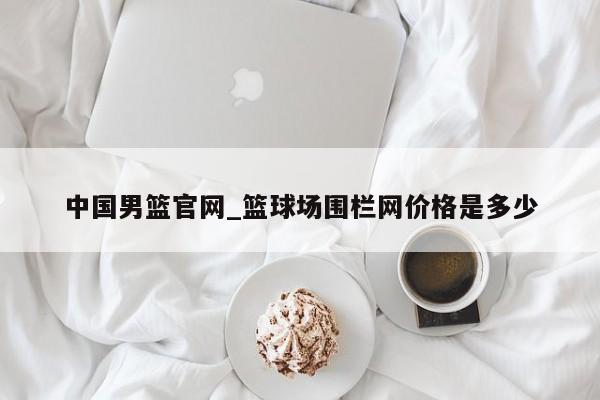 中国男篮官网_篮球场围栏网价格是多少