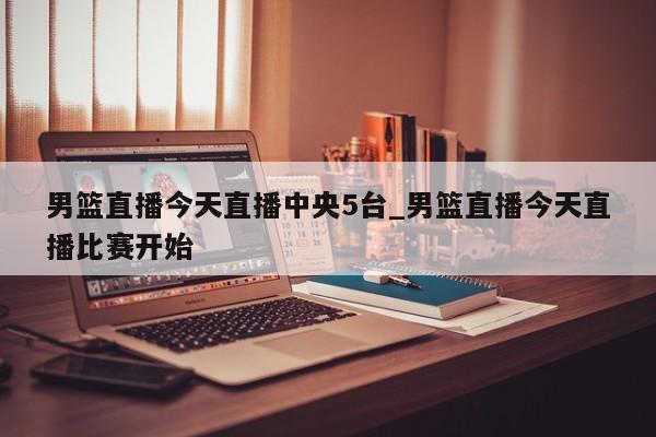 男篮直播今天直播中央5台_男篮直播今天直播比赛开始