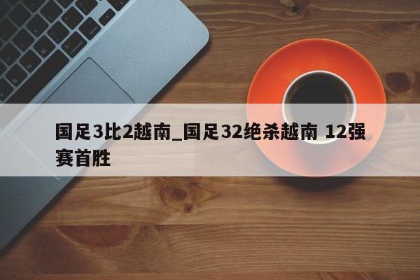 国足3比2越南_国足32绝杀越南 12强赛首胜