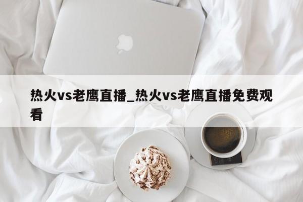 热火vs老鹰直播_热火vs老鹰直播免费观看